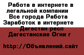 Работа в интернете в легальной компании. - Все города Работа » Заработок в интернете   . Дагестан респ.,Дагестанские Огни г.